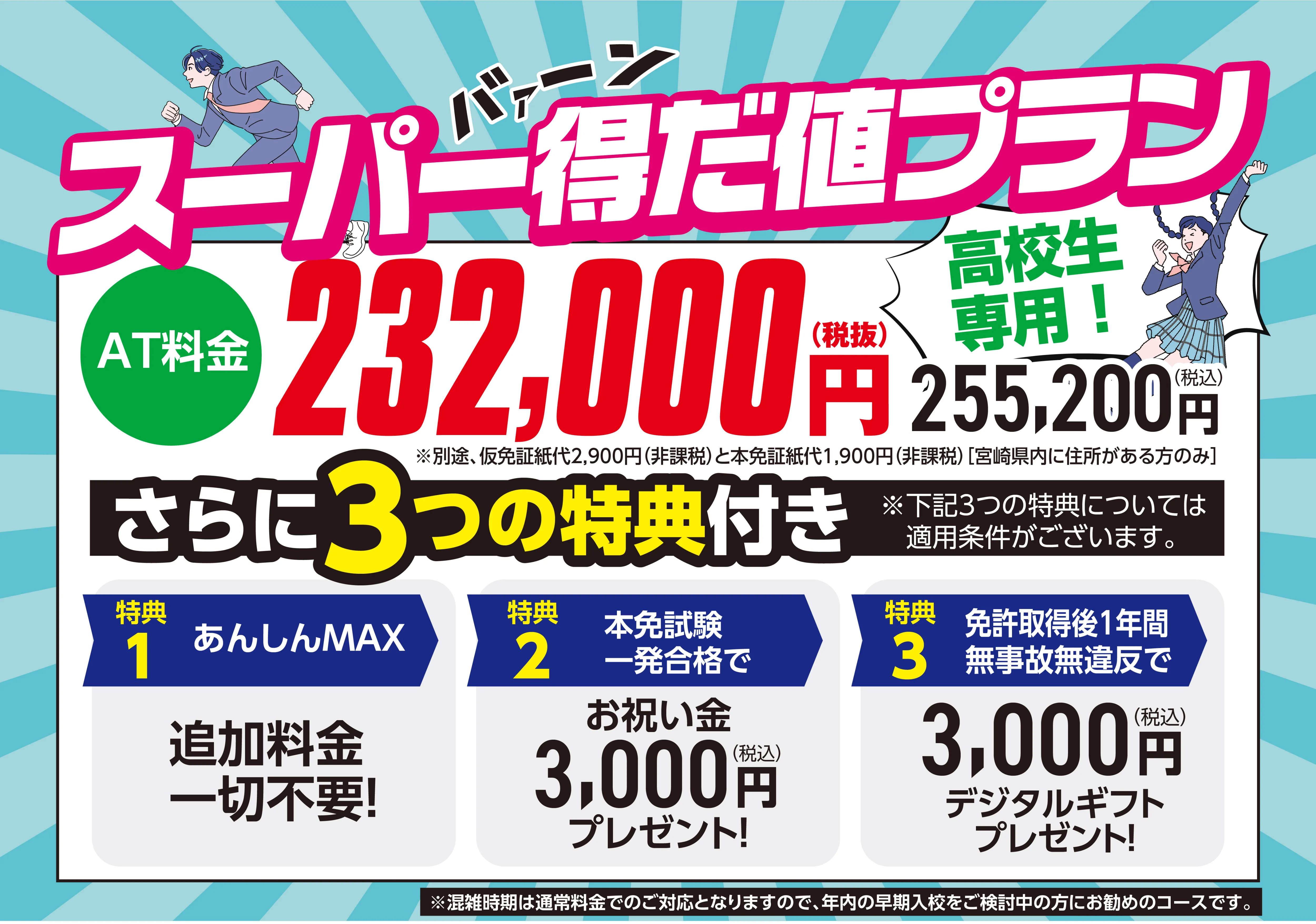 高校生専用の教習プラン「スーパー得だ値プラン」のキャンペーン画像。AT料金が税抜232,000円（税込255,200円）であること、および3つの特典を紹介している。特典内容は、1.追加料金一切不要の「あんしんMAX」、2.本免試験一発合格でお祝い金3,000円プレゼント、3.免許取得後1年間無事故無違反で3,000円分のデジタルギフトプレゼント